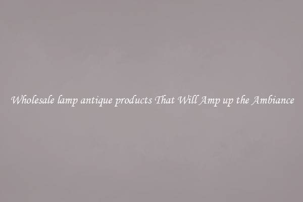 Wholesale lamp antique products That Will Amp up the Ambiance