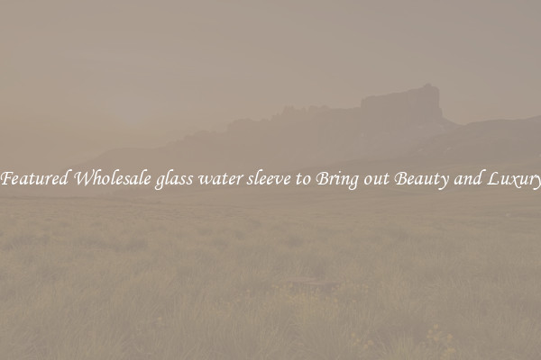 Featured Wholesale glass water sleeve to Bring out Beauty and Luxury